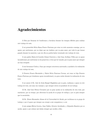Agradecimientos
A Dios por llenarme de bendiciones y fortaleza durante los tiempos difíciles para realizar
este trabajo de tesis.
A mi prometida Silvia Iliana Franco Pastrana por estar en todo momento conmigo, por su
apoyo, por motivarme, por no dejar que me rindiera, por su gran amor, por todo lo que hemos
pasado durante la maestría y que sin ella no podría haber terminado este trabajo de tesis.
A mis padres María de Lourdes Gómez Guerrero y José Juan Arellano Téllez por su apoyo
incondicional, por motivarme en los proyectos y retos que he tomado, por su gran amor que siempre
me han otorgado.
A mis hermanos Carlos y Juan que siempre estuvieron motivando y ayudado a la realización
de este trabajo de tesis.
A Ernesto Franco Hernández y María Silvia Pastrana Corona, así como su hijo Ernesto
Franco Pastrana por brindarme apoyo incondicional y su gran cariño durante la realización de esta
tesis.
A mi asesor el Dr. José de Jesús Rangel Magdaleno por su guía, confianza y apoyo en este
trabajo de tesis, así como sus consejos y que siempre estuvo al pendiente de mi trabajo.
Al Dr. José Luis Olvera Cervantes por su gran ayuda en la realización de esta tesis, por
enseñarme, por su tiempo, por ofrecerme la ayuda de su grupo de trabajo y por su guía siempre
que lo necesitaba.
Al Dr. Álvaro Hernández Alonso de la Universidad de Alcalá, por recibirnos en su grupo de
trabajo y por el apoyo que siempre nos otorgó a mis compañeros y a mí.
A mis amigos Héctor Lovera, Juan Valdez, Octavio Arredondo, y Alejandro Ramírez por su
ayuda, apoyo y por aclarar mis dudas siempre que acudía a ellos.
IX
 