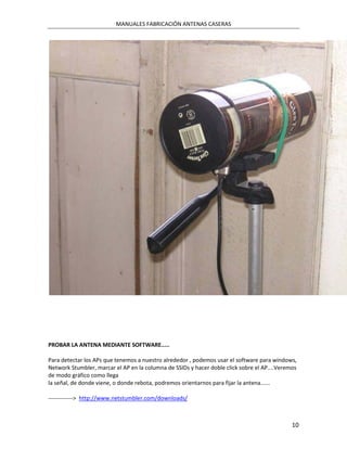 MANUALES FABRICACIÓN ANTENAS CASERAS




PROBAR LA ANTENA MEDIANTE SOFTWARE.....

Para detectar los APs que tenemos a nuestro alrededor , podemos usar el software para windows,
Network Stumbler, marcar el AP en la columna de SSIDs y hacer doble click sobre el AP....Veremos
de modo gráfico como llega
la señal, de donde viene, o donde rebota, podremos orientarnos para fijar la antena......

-------------> http://www.netstumbler.com/downloads/



                                                                                              10
 