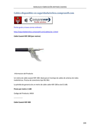 MANUALES FABRICACIÓN ANTENAS CASERAS


Cables disponibles en seguridadwireless.comprawifi.com




Portes gratis a traves correo ordinario

http://seguridadwireless.comprawifi.com/cables/cat_3.html

Cable Coaxial HDF-200 (por metros)




Informacion del Producto

Un metro de cable coaxial HDF-200. Ideal para el montaje de cables de antenas de redes
inalámbricas. Precisa de conectores tipo RG-58U.

La pérdida de ganancia de un metro de cable cable HDF-200 es de 0.5 dBi.

Precio por metro: 2.18€

Codigo del Producto: AN54

----------------

Cable Coaxial HDF-400




                                                                                         100
 