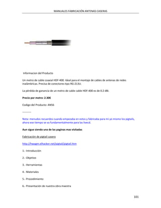 MANUALES FABRICACIÓN ANTENAS CASERAS




Informacion del Producto

Un metro de cable coaxial HDF-400. Ideal para el montaje de cables de antenas de redes
inalámbricas. Precisa de conectores tipo RG-213U.

La pérdida de ganancia de un metro de cable cable HDF-400 es de 0.2 dBi.

Precio por metro: 2.30€

Codigo del Producto: AN56

----------

Nota: menudos recuerdos cuando empezaba en estos y fabricaba para mi yo mismo los pigtails,
ahora ese tiempo se va fundamentalmente para las livecd.

Aun sigue siendo una de las paginas mas visitadas

Fabricación de pigtail casero

http://hwagm.elhacker.net/pigtail/pigtail.htm

1.- Introducción

2.- Objetivo

3.- Herramientas

4.- Materiales

5.- Procedimiento

6.- Presentación de nuestra obra maestra


                                                                                          101
 