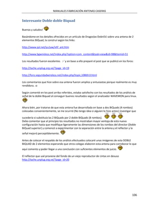 MANUALES FABRICACIÓN ANTENAS CASERAS


Interesante Doble doble Biquad

Buenas y saludos!

Basándome en los detalles ofrecidos en un artículo de Dragoslav Dobričić sobre una antena de 2
elementos BiQuad, la construí según los links:

http://www.qsl.net/yu1aw/vhf_ant.htm

http://www.bgwireless.net/index.php?option=com_content&task=view&id=98&Itemid=51

Los resultados fueron excelentes :-' y en base a ello preparé el post que se publicó en los foros:

http://tache.unplug.org.ve/?page_id=19

http://foro.seguridadwireless.net/index.php/topic,10869.0.html

Los comentarios que hice sobre esa antena fueron amplios y entusiastas porque realmente es muy
rendidora. :o

Según comenté en los post arriba referidos, estaba satisfecho con los resultados de los análisis de
señal de la doble Biquad al conseguir buenos resultados según el analizador WAVEMON para linux.


Ahora bién, por tratarse de que esta antena fue desarrollada en base a dos BiQuads (4 rombos)
colocadas convenientemente, se me ocurrió (No tengo idea si alguien lo hizo antes) investigar que

sucedería si substituía las 2 BiQuads por 2 doble BiQuads (8 rombos).
Debo comentar que al principio los resultados no mostraban mayor ventaja de esta nueva
configuración hasta que modifique ligeramente las dimensiones de los rombos del director (Doble
BiQuad superior) y comencé a experimentar con la separación entre la antena y el reflector y la
señal mejoró perceptiblemente.

Antes de colocar el respaldo de los análisis efectuados colocaré unas imágenes de esta DOBLE
BIQUAD de 2 elementos esperando que otros colegas elaboren esta antena para corroborar lo que
aquí comento y poder llegar a una conclusión con suficientes elementos de juicio.

El reflector que usé proviene del fondo de un viejo reproductor de cintas en desuso
http://tache.unplug.org.ve/?page_id=20




                                                                                                106
 
