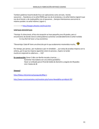 MANUALES FABRICACIÓN ANTENAS CASERAS



Tambien podemos hacerlo desde linux con aplicaciones como aircrack, kismet,
swscanner....Fijandonos en la señal (PWR) que nos da el airodump, o la señal máxima (signal+) que
nos da el kismet, o de modo gráfico con el swscanner....Siempre intentaremos acercarnos lo
máximo posible a la señal máxima ( signal +)

--------------> http://hwagm.elhacker.net/linux2.htm

VENTAJAS-DESVENTAJAS

*Ventaja: Es direccional, el foco de recepción se hace pequeño,unos 45 grados, pero si
encontramos de donde viene la señal podemos aumentar considerablemente la señal recibida
       Es muy fácil de hacer y muy económica


*Desventaja: Cada AP tiene una dirección,por lo que acabaremos moviendola mucho,

Por tiempo, por pereza , por mudanzas o por mi alrededor ....aun estoy de pruebas-mejoras con la
antena,,,por lo que las mejoras siguientes estan en proceso...Espero no tardar
mucho en mejorarle la cobertura..... 8-)P

En construcción: Ganar 2 dbis con Barilla roscada y tuercas........
              Aumentar más todavia con una antena parabólica
              Hacer un embudo para el final del doble de diametro y angulos de 30 grados
              Unir 2 botes de JB


[Anexos]

http://flakey.info/antenna/waveguide/#fig1.1

http://www.canariaswireless.net/modules.php?name=News&file=print&sid=787




                                                                                              11
 