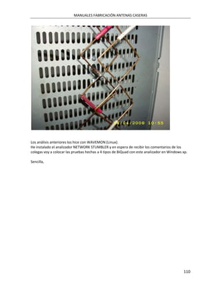 MANUALES FABRICACIÓN ANTENAS CASERAS




Los análisis anteriores los hice con WAVEMON (Linux).
He instalado el analizador NETWORK STUMBLER y en espera de recibir los comentarios de los
colegas voy a colocar las pruebas hechas a 4 tipos de BiQuad con este analizador en Windows xp.

Sencilla,




                                                                                            110
 