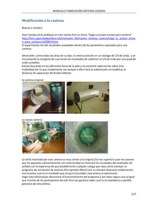 MANUALES FABRICACIÓN ANTENAS CASERAS


Modificación a la cantena
Buenas y saludos!

Hace tiempo atrás publiqué en este mismo foro un tema "Haga su propio envase para cantena"
http://foro.seguridadwireless.net/manuales_fabricacion_antenas_caseras/haga_su_propio_envas
e_para_cantena-t13098.0.html.
El experimento me dió resultados aceptables dentro de los parámetros esperados para una
cantena.

Ahora bién, como todas las otras de su tipo, la antena consiste en un vástago de 1/4 de onda, y se
me presentó la incognita de cual serían los resultados de substituir el 1/4 de onda por una quad de
onda completa.
Estuve buscando en los diferentes foros de la web y no encontré nada escrito sobre esta
modalidad por lo que simplemente me avoqué a ello e hice la substitución sin modificar la
distancia de separación del fondo reflector.

la cantena original:




La nueva cantena.




                                                                           .

La señal mostrada por esta antena es muy similar a la original,(Tal vez superior) y por las razones
que he expuesto suficientemente con anterioridad no mostraré los resultados del analizador de
señales con la esperanza de que posiblemente cualquier colega que sepa como manejar un
programa de simulación de antenas (Por ejemplo 4Nec2) con su siempre dispuesta colaboración,
nos muestre cual es el resultado que arroja el simulador esta antena al optimizarla.
Hago esta solicitud por desconoce el funcionamiento del programa y por estar seguro que al igual
que muchos de los participantes de este foro nos gustaría saber cual es la impedancia y posible
ganancia de esta antena.


                                                                                                117
 