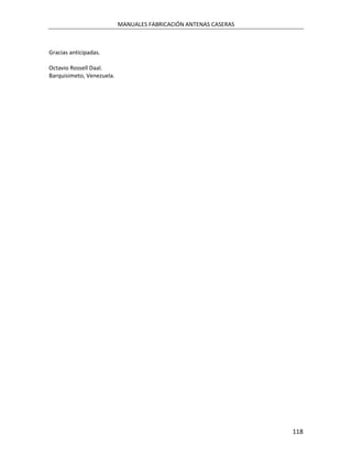 MANUALES FABRICACIÓN ANTENAS CASERAS



Gracias anticipadas.

Octavio Rossell Daal.
Barquisimeto, Venezuela.




                                                                  118
 