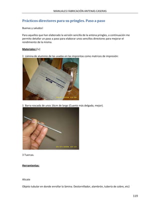 MANUALES FABRICACIÓN ANTENAS CASERAS


Prácticos directores para su pringles. Paso a paso
Buenas y saludos!

Para aquellos que han elaborado la versión sencilla de la antena pringles, a continuación me
permito detallar un paso a paso para elaborar unos sencillos directores para mejorar el
rendimiento de la misma.

Materiales:[/u]

1 Lámina de aluminio de las usadas en las imprentas como matrices de impresión:




1 Barra roscada de unos 16cm de largo (Cuanto más delgada, mejor).




3 Tuercas.


Herramientas:



Alicate

Objeto tubular en donde enrollar la lámina. Destornillador, alambrón, tubería de cobre, etc)


                                                                                               119
 
