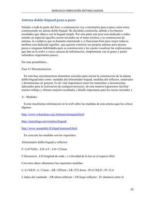 MANUALES FABRICACIÓN ANTENAS CASERAS


Antena doble-biquad paso a paso
Saludos a toda la gente del foro, a continuacion voy a mostrarles paso a paso como estoy
construyendo mi antena doble-biquad. He decidido construirla, debido a los buenos
resultados que obtuve con la biquad simple. Por otra parte este post esta dedicado a todos
ustedes en especial aquellos recien iniciados en el tema wireless y la construccion de
antenas, la verdad es que es bastante entretenido y si funcionan bien pues mejor todavia,
tambien esta dedicado aquellos que quieren construir sus propias antenas pero possen
pocas o ningunas habilidades para su construccion y les cuesta visualizar las explicaciones
que dan en la web ( a veces carecen de informacion, simplemente van al grano y punto
saltandose importantes pasos).

Sin mas preambulos...

Fase #1 Documentacion.

  En esta fase encontraremos elementos eseciales para iniciar la construccion de la antena
doble-biquad tales como: medidas del alimentador biquad, medidas del reflector, materiales
y herramientas en general. Es de vital importancia tener los materiales y herramientas
adecuados para la realizacion de cualquier proyecto, de esta manera lograremos facilitar
nuestro trabajo y obtener mejores resultados ( detalle importante para los recien iniciados ).

A.- Medidas:

  Existe muchisima informacion en la web sobre las medidas de esta antena aqui les coloco
algunas:

http://www.wikarekare.org/Antenna/tetraquad.html

http://martybugs.net/wireless/biquad/

http://www.saunalahti.fi/elepal/antenna4.html

 En concreto las medidas son las siquientes:

Alimentador doble-biquad y reflector:

F=2,437GHz ; LO=c/F ; LO=123mm

F:frecuencia ; LO:longitud de onda ; c:velozidad de la luz en el espacio libre

Con estos datos obtenemos las siquientes medidas:

L=(1/4)LO ; L=31mm ; AR=105mm ; LR=235,4mm ; D=(1/8)LO ; D=15,4

L:lados del cuadrado ; AR:altura reflector ; LR:largo reflector ; D: distancia entre el



                                                                                           12
 