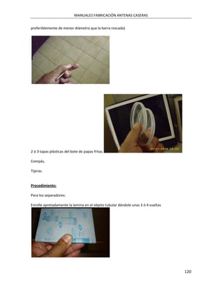 MANUALES FABRICACIÓN ANTENAS CASERAS


preferiblemente de menor diámetro que la barra roscada)




2 ó 3 tapas plásticas del bote de papas fritas.

Compás,

Tijeras.


Procedimiento:

Para los separadores:

Enrolle apretadamente la lamina en el objeto tubular dándole unas 3 ó 4 vueltas




                                                                                  120
 