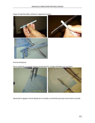 MANUALES FABRICACIÓN ANTENAS CASERAS



Saque el tubo formado y córtelo en segmentos de 3cm.




Para los directores:

Con la ayuda de un compás marque círculos de 3cm. y luego recórtelos con una tijera.




Aproveche el agujero central dejado por el compás y ensánchelo para que entre la barra roscada.




                                                                                            121
 