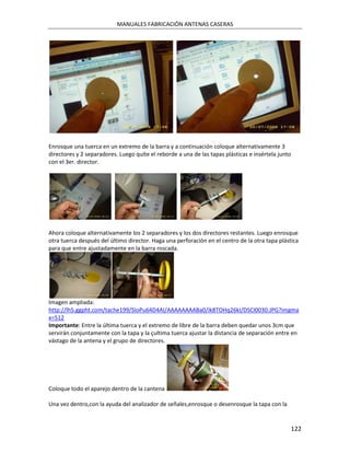 MANUALES FABRICACIÓN ANTENAS CASERAS




Enrosque una tuerca en un extremo de la barra y a continuación coloque alternativamente 3
directores y 2 separadores. Luego quíte el reborde a una de las tapas plásticas e insértela junto
con el 3er. director.




Ahora coloque alternativamente los 2 separadores y los dos directores restantes. Luego enrosque
otra tuerca después del último director. Haga una perforación en el centro de la otra tapa plástica
para que entre ajustadamente en la barra roscada.




Imagen ampliada:
http://lh5.ggpht.com/tache199/SIoPu64D4AI/AAAAAAAABa0/ik8TOHq26kI/DSCI0030.JPG?imgma
x=512
Importante: Entre la última tuerca y el extremo de libre de la barra deben quedar unos 3cm que
servirán conjuntamente con la tapa y la çultima tuerca ajustar la distancia de separación entre en
vástago de la antena y el grupo de directores.




Coloque todo el aparejo dentro de la cantena

Una vez dentro,con la ayuda del analizador de señales,enrosque o desenrosque la tapa con la


                                                                                                    122
 