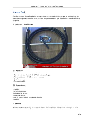 MANUALES FABRICACIÓN ANTENAS CASERAS


Antena Yagi
Saludos a todos, dado el creciente interes que se ha desatado en el foro por las antenas yagi.uda y
como no me gusta quedarme atras aqui les cuelgo un modelito que me he construido espero que
os guste.

1. Materiales y Herramientas




1.1 Materiales

- Tubo circular de aluminio de 1/2" y 1 metro de largo
- Alambre de cobre de 2,5mm unos 2 metros
- Estaño
- Termocontraible

1.2 Herramientas

- Taladro
- Dremel (opcional)
- Soldador de estaño
- Juego de brocas
- Pigtail para la antena el que mas os guste
- Vernier

2. Medidas

Para las medidas de la yagi he usado un simple calculador xls el cual pueden descargar de aqui



                                                                                                 124
 
