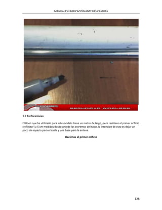 MANUALES FABRICACIÓN ANTENAS CASERAS




3.2 Perforaciones

El Boon que he utilizado para este modelo tiene un metro de largo, pero realizare el primer orificio
(reflector) a 5 cm medidos desde uno de los extremos del tubo, la intencion de esto es dejar un
poco de espacio para el cable y una base para la antena.

                                    Hacemos el primer orificio




                                                                                                128
 