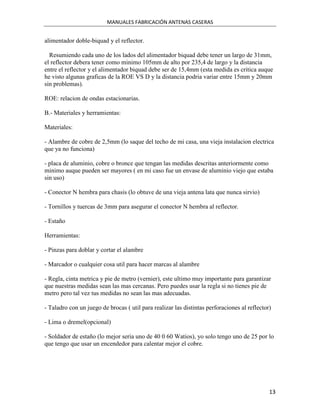 MANUALES FABRICACIÓN ANTENAS CASERAS


alimentador doble-biquad y el reflector.

  Resumiendo cada uno de los lados del alimentador biquad debe tener un largo de 31mm,
el reflector debera tener como minimo 105mm de alto por 235,4 de largo y la distancia
entre el reflector y el alimentador biquad debe ser de 15,4mm (esta medida es critica auque
he visto algunas graficas de la ROE VS D y la distancia podria variar entre 15mm y 20mm
sin problemas).

ROE: relacion de ondas estacionarias.

B.- Materiales y herramientas:

Materiales:

- Alambre de cobre de 2,5mm (lo saque del techo de mi casa, una vieja instalacion electrica
que ya no funciona)

- placa de aluminio, cobre o bronce que tengan las medidas descritas anteriormente como
minimo auque pueden ser mayores ( en mi caso fue un envase de aluminio viejo que estaba
sin uso)

- Conector N hembra para chasis (lo obtuve de una vieja antena lata que nunca sirvio)

- Tornillos y tuercas de 3mm para asegurar el conector N hembra al reflector.

- Estaño

Herramientas:

- Pinzas para doblar y cortar el alambre

- Marcador o cualquier cosa util para hacer marcas al alambre

- Regla, cinta metrica y pie de metro (vernier), este ultimo muy importante para garantizar
que nuestras medidas sean las mas cercanas. Pero puedes usar la regla si no tienes pie de
metro pero tal vez tus medidas no sean las mas adecuadas.

- Taladro con un juego de brocas ( util para realizar las distintas perforaciones al reflector)

- Lima o dremel(opcional)

- Soldador de estaño (lo mejor seria uno de 40 0 60 Watios), yo solo tengo uno de 25 por lo
que tengo que usar un encendedor para calentar mejor el cobre.




                                                                                              13
 