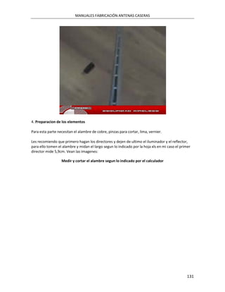 MANUALES FABRICACIÓN ANTENAS CASERAS




4. Preparacion de los elementos

Para esta parte necesitan el alambre de cobre, pinzas para cortar, lima, vernier.

Les recomiendo que primero hagan los directores y dejen de ultimo el iluminador y el reflector,
para ello tomen el alambre y midan el largo segun lo indicado por la hoja xls en mi caso el primer
director mide 5,9cm. Vean las imagenes:

                  Medir y cortar el alambre segun lo indicado por el calculador




                                                                                                131
 