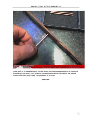 MANUALES FABRICACIÓN ANTENAS CASERAS




Para el resto de los directores deben sequir el mismo procedimiento hasta alcanzar el numero de
directores que hagan falta, usen el vernier para medirlos recuerden que mientras mas precisas
sean las mediciones mejor sera el funcionamiento de la antena.

                                          Directores




                                                                                            133
 