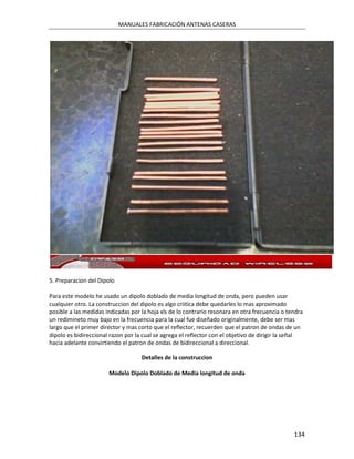 MANUALES FABRICACIÓN ANTENAS CASERAS




5. Preparacion del Dipolo

Para este modelo he usado un dipolo doblado de media longitud de onda, pero pueden usar
cualquier otro. La construccion del dipolo es algo criitica debe quedarles lo mas aproximado
posible a las medidas indicadas por la hoja xls de lo contrario resonara en otra frecuencia o tendra
un redimineto muy bajo en la frecuencia para la cual fue diseñado originalmente, debe ser mas
largo que el primer director y mas corto que el reflector, recuerden que el patron de ondas de un
dipolo es bidireccional razon por la cual se agrega el reflector con el objetivo de dirigir la señal
hacia adelante convirtiendo el patron de ondas de bidireccional a direccional.

                                    Detalles de la construccion

                       Modelo Dipolo Doblado de Media longitud de onda




                                                                                                134
 