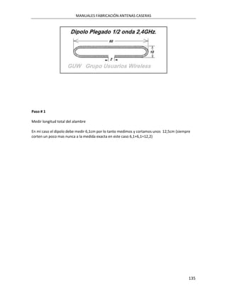 MANUALES FABRICACIÓN ANTENAS CASERAS




Paso # 1

Medir longitud total del alambre

En mi caso el dipolo debe medir 6,1cm por lo tanto medimos y cortamos unos 12,5cm (siempre
corten un poco mas nunca a la medida exacta en este caso 6,1+6,1=12,2)




                                                                                         135
 