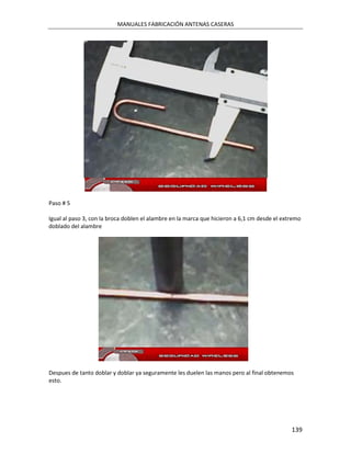 MANUALES FABRICACIÓN ANTENAS CASERAS




Paso # 5

Igual al paso 3, con la broca doblen el alambre en la marca que hicieron a 6,1 cm desde el extremo
doblado del alambre




Despues de tanto doblar y doblar ya seguramente les duelen las manos pero al final obtenemos
esto.




                                                                                              139
 