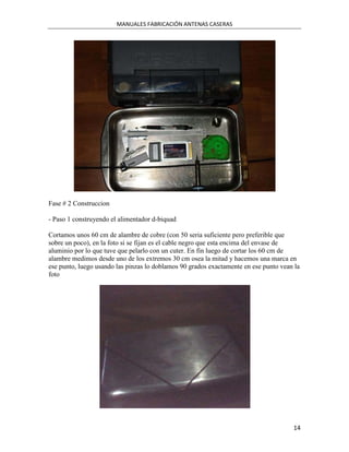 MANUALES FABRICACIÓN ANTENAS CASERAS




Fase # 2 Construccion

- Paso 1 construyendo el alimentador d-biquad

Cortamos unos 60 cm de alambre de cobre (con 50 seria suficiente pero preferible que
sobre un poco), en la foto si se fijan es el cable negro que esta encima del envase de
aluminio por lo que tuve que pelarlo con un cuter. En fin luego de cortar los 60 cm de
alambre medimos desde uno de los extremos 30 cm osea la mitad y hacemos una marca en
ese punto, luego usando las pinzas lo doblamos 90 grados exactamente en ese punto vean la
foto




                                                                                      14
 
