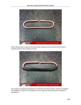 MANUALES FABRICACIÓN ANTENAS CASERAS




Ahora coloquemosle un poco de termocontraible al dipolo, esto con la intencion de evitar el
contacto electrico entre el dipolo y el boon.




Para acoplar la impedancia del dipolo con la linea de transmision (coaxial), usamos un acoplador
de impedancias o balun 4:1 el cual deben construir segun las indicaciones que se muestran a
continiacion:



                                                                                              140
 