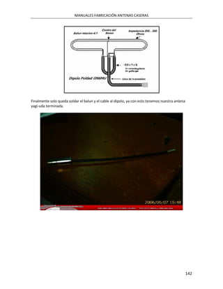 MANUALES FABRICACIÓN ANTENAS CASERAS




Finalmente solo queda soldar el balun y el cable al dipolo, ya con esto tenemos nuestra antena
yagi-uda terminada.




                                                                                                 142
 