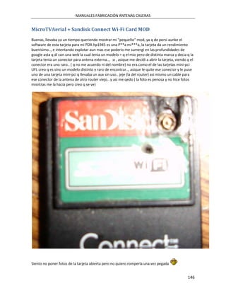 MANUALES FABRICACIÓN ANTENAS CASERAS


MicroTVAerial + Sandisk Connect Wi-Fi Card MOD
Buenas, llevaba ya un tiempo queriendo mostrar mi "pequeño" mod, ya q de porsi aunke el
software de esta tarjeta para mi PDA hp1945 es una P**a mi***a, la tarjeta da un rendimiento
buenisimo.., e intentando explotar aun mas ese poderio me sumergi en las profundidades de
google asta q di con una web la cual tenia un modelo = q el mio pero de distinta marca y decia q la
tarjeta tenia un conector para antena externa.., :o , asique me decidi a abrir la tarjeta, viendo q el
conector era uno raro.. ( q no me acuerdo ni del nombre) no era como el de las tarjetas mini-pci
UFL creo q es sino un modelo distinto y raro de encontrar.., asique le quite ese conector y le puse
uno de una tarjeta mini-pci q llevaba un aux sin uso.. jeje (la del router) asi mismo un cable para
ese conector de la antena de otro router viejo.. y asi me qedo ( la foto es penosa y no hice fotos
misntras me la hacia pero creo q se ve)




Siento no poner fotos de la tarjeta abierta pero no quiero romperla una vez pegada


                                                                                                  146
 