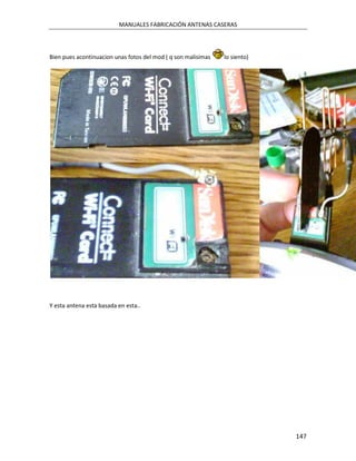 MANUALES FABRICACIÓN ANTENAS CASERAS




Bien pues acontinuacion unas fotos del mod ( q son malisimas   lo siento)




Y esta antena esta basada en esta..




                                                                            147
 