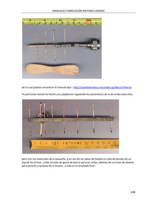 MANUALES FABRICACIÓN ANTENAS CASERAS




de la cual podreis encontrar el manual aqui : http://seattlewireless.net/index.cgi/MicroTVAerial

Yo particular mente he hecho una adaptacion siguiendo los parametros de la de arriba osea esta..




pero con los materiales de la pequeña, q en vez de ser palos de helado es caña de bambu de un
clip de los chinos.. y dos trozods de goma de borrar para las cuñas, ademas de un trozo de diskete
para ponerlo y quitarlo de la tarjeta.. y este es el resultado final..




                                                                                               148
 