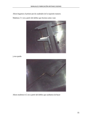 MANUALES FABRICACIÓN ANTENAS CASERAS



Ahora hagamos el primer par de cuadrados de la siquiente manera:

Medimos 3.1 cm a partir del dobles que hicimos antes vean




y nos queda




Ahora medimos 6.2 cm a partir del dobles que acabamos de hacer




                                                                   15
 
