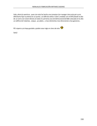 MANUALES FABRICACIÓN ANTENAS CASERAS



Vale, ahora la aventura.. pues con esto he hecho una conexion (sin navegar claro esta por q era
dificilisimo fijar la antena en un punto..) al 20% de señal a 11km ( medido con el GPS) desde lo alto
de un cerro con vision directa al nodo el cual tenia una omnidireccional de 8dbi colocada en lo alto
un edificio de 4 plantas.. asique.. ya sabeis.. a mas elementos mas direccional y mas ganancia..



PD: espero q os haya gustado y podais sacar algo en claro de esto

Salu2




                                                                                                 150
 