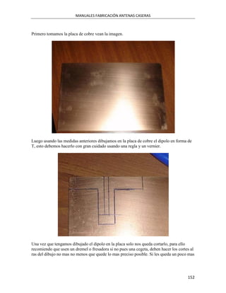 MANUALES FABRICACIÓN ANTENAS CASERAS



Primero tomamos la placa de cobre vean la imagen.




Luego usando las medidas anteriores dibujamos en la placa de cobre el dipolo en forma de
T, esto debemos hacerlo con gran cuidado usando una regla y un vernier.




Una vez que tengamos dibujado el dipolo en la placa solo nos queda cortarlo, para ello
recomiendo que usen un dremel o fresadora si no pues una cegeta, deben hacer los cortes al
ras del dibujo no mas no menos que quede lo mas preciso posible. Si les queda un poco mas




                                                                                      152
 