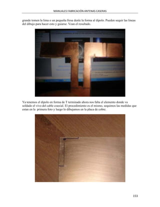 MANUALES FABRICACIÓN ANTENAS CASERAS


grande tomen la lima o un pequeña fresa denle la forma al dipolo. Pueden sequir las lineas
del dibujo para hacer esto y guiarse. Vean el resultado.




Ya tenemos el dipolo en forma de T terminado ahora nos falta el elemento donde va
soldado el vivo del cable coaxial. El procedimiento es el mismo, sequimos las medidas que
estan en la primera foto y luego lo dibujamos en la placa de cobre.




                                                                                       153
 