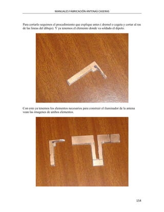 MANUALES FABRICACIÓN ANTENAS CASERAS



Para cortarlo sequimos el procedimiento que explique antes ( dremel o cegeta y cortar al ras
de las lineas del dibujo). Y ya tenemos el elemento donde va soldado el dipolo.




Con esto ya tenemos los elementos necesarios para construir el iluminador de la antena
vean las imagenes de ambos elementos.




                                                                                         154
 