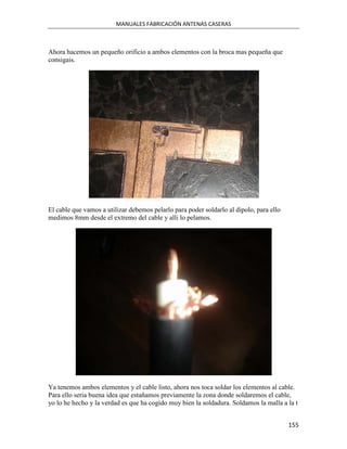 MANUALES FABRICACIÓN ANTENAS CASERAS



Ahora hacemos un pequeño orificio a ambos elementos con la broca mas pequeña que
consigais.




El cable que vamos a utilizar debemos pelarlo para poder soldarlo al dipolo, para ello
medimos 8mm desde el extremo del cable y alli lo pelamos.




Ya tenemos ambos elementos y el cable listo, ahora nos toca soldar los elementos al cable.
Para ello seria buena idea que estañamos previamente la zona donde soldaremos el cable,
yo lo he hecho y la verdad es que ha cogido muy bien la soldadura. Soldamos la malla a la t


                                                                                         155
 