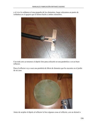 MANUALES FABRICACIÓN ANTENAS CASERAS


y el vivo lo soldamos al mas pequeño de los elementos, luego colocamos un punto de
soldadura en el agujero que le hemos hecho a ambos elementos.




Con todo esto ya tenemos el dipolo listo para colocarlo en una parabolica o en un buen
reflector.

Para el reflector voy a usar una parabola de 60cm de diametro que he encontre en el jardin
de mi casa.




Antes de acoplar el dipolo al reflector le hice algunas cosas al reflector, con un dremel o


                                                                                              156
 