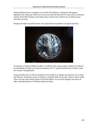 MANUALES FABRICACIÓN ANTENAS CASERAS


taladro debemos hacer un agujero en el centro del reflector, el diametro del agujero
dependera del cable que utilcen en mi caso use cable del tipo RG-8/U que tiene un diametro
similar al lmr-400. Despues seria buena idea si hacen unos orificios en el relfector para
colocarle una base.

Despues de todas las perforaciones solo queda forrar la parabola con papel aluminio.




Ya tenemos el dipolo soldado al cable y el reflector listo, para acoplar el dipolo al relfector
he introducido el cable en un tubo de aluminio de 1/2", posteriromente fije el cable al tubo
con un poco de pegamento.

Luego introducimos el tubo de aluminio con el cable en el agujero que hicimos en el centro
del reflector, la distancia entre el relfector y el dipolo debe ser de unos 30cm es decir midan
30cm con una cinta metrica desde el final del dipolo, en ese punto haganle una marca al
tubo e introduscanlo en el relfector hasta esa marca.




                                                                                            157
 