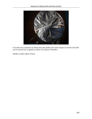 MANUALES FABRICACIÓN ANTENAS CASERAS




Con todo esto ya tenemos la antena lista para probar solo resta crimpar el extremo del cable
con el conector de su agrado yo utilize un conector N-hembra.

Saludos a todos espero criticas.




                                                                                        158
 