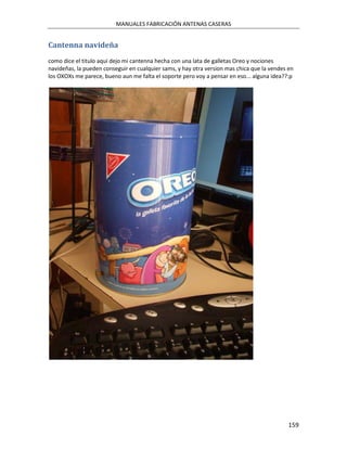 MANUALES FABRICACIÓN ANTENAS CASERAS


Cantenna navideña
como dice el titulo aqui dejo mi cantenna hecha con una lata de galletas Oreo y nociones
navideñas, la pueden conseguir en cualquier sams, y hay otra version mas chica que la vendes en
los OXOXs me parece, bueno aun me falta el soporte pero voy a pensar en eso... alguna idea??:p




                                                                                             159
 