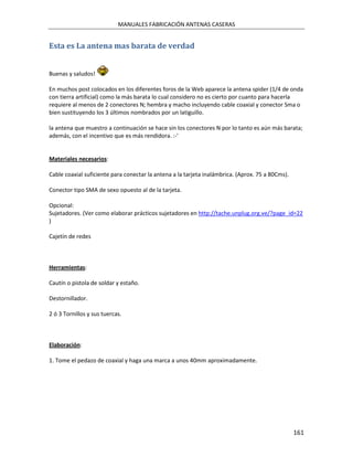 MANUALES FABRICACIÓN ANTENAS CASERAS


Esta es La antena mas barata de verdad


Buenas y saludos!

En muchos post colocados en los diferentes foros de la Web aparece la antena spider (1/4 de onda
con tierra artificial) como la más barata lo cual considero no es cierto por cuanto para hacerla
requiere al menos de 2 conectores N; hembra y macho incluyendo cable coaxial y conector Sma o
bien sustituyendo los 3 últimos nombrados por un latiguillo.

la antena que muestro a continuación se hace sin los conectores N por lo tanto es aún más barata;
además, con el incentivo que es más rendidora. :-'


Materiales necesarios:

Cable coaxial suficiente para conectar la antena a la tarjeta inalámbrica. (Aprox. 75 a 80Cms).

Conector tipo SMA de sexo opuesto al de la tarjeta.

Opcional:
Sujetadores. (Ver como elaborar prácticos sujetadores en http://tache.unplug.org.ve/?page_id=22
)

Cajetín de redes



Herramientas:

Cautín o pistola de soldar y estaño.

Destornillador.

2 ó 3 Tornillos y sus tuercas.



Elaboración:

1. Tome el pedazo de coaxial y haga una marca a unos 40mm aproximadamente.




                                                                                                  161
 