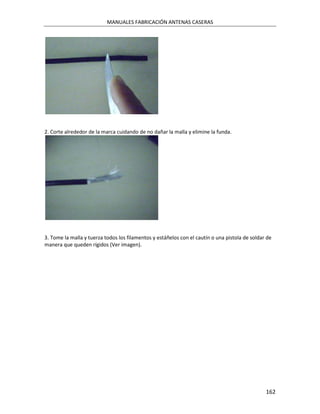 MANUALES FABRICACIÓN ANTENAS CASERAS




2. Corte alrededor de la marca cuidando de no dañar la malla y elimine la funda.




3. Tome la malla y tuerza todos los filamentos y estáñelos con el cautín o una pistola de soldar de
manera que queden rígidos (Ver imagen).




                                                                                                162
 
