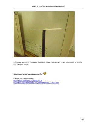MANUALES FABRICACIÓN ANTENAS CASERAS




5. Crimpée el conector rp SMA en el extremo libre y conéctelo a la tarjeta inalámbrica.Su antena
está lista para operar.




Si quiere darle una buena presentación:

6. Tome un cajetín de redes:
http://tache.unplug.org.ve/?page_id=20
http://foro.seguridadwireless.net/index.php/topic,11540.0.html




                                                                                              164
 