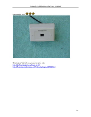 MANUALES FABRICACIÓN ANTENAS CASERAS




Presentación final:




Otra mejora? Móntela en un soporte como este:
http://tache.unplug.org.ve/?page_id=53
http://foro.seguridadwireless.net/index.php/topic,10170.0.html




                                                                 166
 