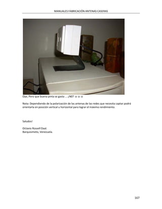 MANUALES FABRICACIÓN ANTENAS CASERAS




Oye, Pero que buena pinta se gasta ... ¿N0? :o :o :o

Nota: Dependiendo de la polarización de las antenas de las redes que necesita captar podrá
orientarla en posición vertical u horizontal para lograr el máximo rendimiento.



Saludos!

Octavio Rossell Daal.
Barquisimeto, Venezuela.




                                                                                             167
 