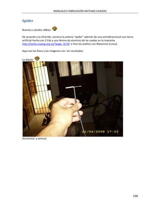 MANUALES FABRICACIÓN ANTENAS CASERAS


Spider

Buenas y saludos uNbas!

De acuerdo a lo ofrecido, construí la antena "spider" además de una omnidireccional con tierra
artificial hecha con 2 Cds y una lámina de aluminio de las usadas en la imprenta
http://tache.unplug.org.ve/?page_id=20 e hice los análisis con Wavemon (Linux).

Aquí van las fotos y las imágenes con los resultados:


La dipolo:




Horizontal y vertical.




                                                                                             168
 