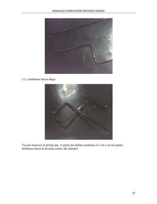 MANUALES FABRICACIÓN ANTENAS CASERAS




3.1 y doblamos hacia abajo




Ya casi tenemos el primer par. A partir del dobles medimos 6.2 cm y en ese punto
doblamos hacia la derecha centro del alambre




                                                                                   17
 