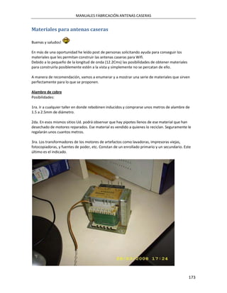 MANUALES FABRICACIÓN ANTENAS CASERAS


Materiales para antenas caseras

Buenas y saludos!

En más de una oportunidad he leído post de personas solicitando ayuda para conseguir los
materiales que les permitan construir las antenas caseras para Wifi.
Debido a lo pequeño de la longitud de onda (12.2Cms) las posibilidades de obtener materiales
para construirla posiblemente estén a la vista y simplemente no se percatan de ello.

A manera de recomendación, vamos a enumerar y a mostrar una serie de materiales que sirven
perfectamente para lo que se proponen.

Alambre de cobre
Posibilidades:

1ra. Ir a cualquier taller en donde rebobinen inducidos y comprarse unos metros de alambre de
1.5 a 2.5mm de diámetro.

2da. En esos mismos sitios Ud. podrá observar que hay pipotes llenos de ese material que han
desechado de motores reparados. Ese material es vendido a quienes lo reciclan. Seguramente le
regalarán unos cuantos metros.

3ra. Los transformadores de los motores de artefactos como lavadoras, impresoras viejas,
fotocopiadoras, y fuentes de poder, etc. Constan de un enrollado primario y un secundario. Este
último es el indicado.




                                                                                               173
 