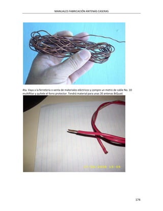 MANUALES FABRICACIÓN ANTENAS CASERAS




4ta. Vaya a la ferretería o venta de materiales eléctricos y compre un metro de cable No. 10
multifiliar y quítele el forro protector. Tendrá material para unas 20 antenas BiQuad.




                                                                                               174
 
