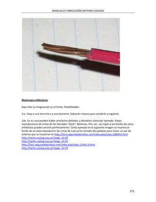 MANUALES FABRICACIÓN ANTENAS CASERAS




Metal para reflectores:

Aquí sólo su imaginación es el límite. Posibilidades:

1ra. Vaya a una herrería o a una latonería. Sobrarán retazos para venderle o regalarle.

2da. En su casa pueden haber artefactos dañados u obsoletos como por ejemplo: Viejos
reproductores de cintas de los llamados “Deck”, Betamax, Vhs, etc. Las tapas y los fondos de estos
artefactos pueden servirle perfectamente. Como ejemplo en la siguiente imagen se muestra el
fondo de un viejo reproductor de cintas de cual ya he cortado dos pedazos para hacer un par de
antenas que se muestran en http://foro.seguridadwireless.net/index.php/topic,10869.0.html
http://tache.unplug.org.ve/?page_id=29
http://tache.unplug.org.ve/?page_id=35
http://foro.seguridadwireless.net/index.php/topic,11441.0.html
http://tache.unplug.org.ve/?page_id=29




                                                                                              175
 