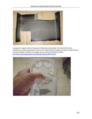 MANUALES FABRICACIÓN ANTENAS CASERAS




La siguiente imagen muestra la tapa de un Disco Duro desechado. Del mismo DD son los
elementos circulares que pueden usarse como reflectores para cualquier antena omnidireccional,
colineal o BiQuad. También una imagen de una antena construída con ellos.
http://foro.seguridadwireless.net/index.php/topic,10831.0.html




                                                                                           176
 