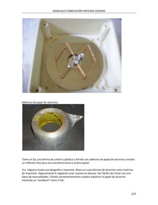 MANUALES FABRICACIÓN ANTENAS CASERAS




Adhesivo de papel de aluminio:




Tome un Cd, una lámina de cartón o plástico y fórrelo con adhesivo de papel de aluminio y tendrá
un reflector listo para una omnidireccional o antena panel.

3ra. Lléguese hasta una tipografía o imprenta. Ahora se usan láminas de aluminio como matrices
de impresión. Seguramente le regalarán unas cuantas en desuso. Son fáciles de cortar con una
tijera de manualidades. Córtela convenientemente y podrá substituir el papel de aluminio
haciendo un “sandwich” entre 2 Cds.



                                                                                             177
 